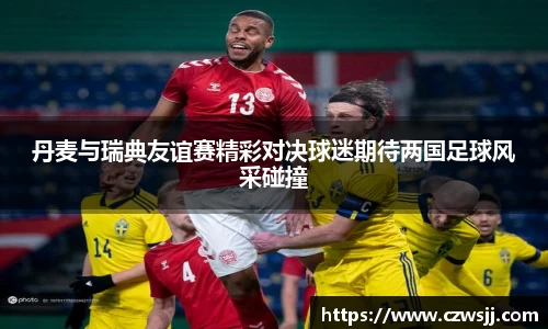 丹麦与瑞典友谊赛精彩对决球迷期待两国足球风采碰撞